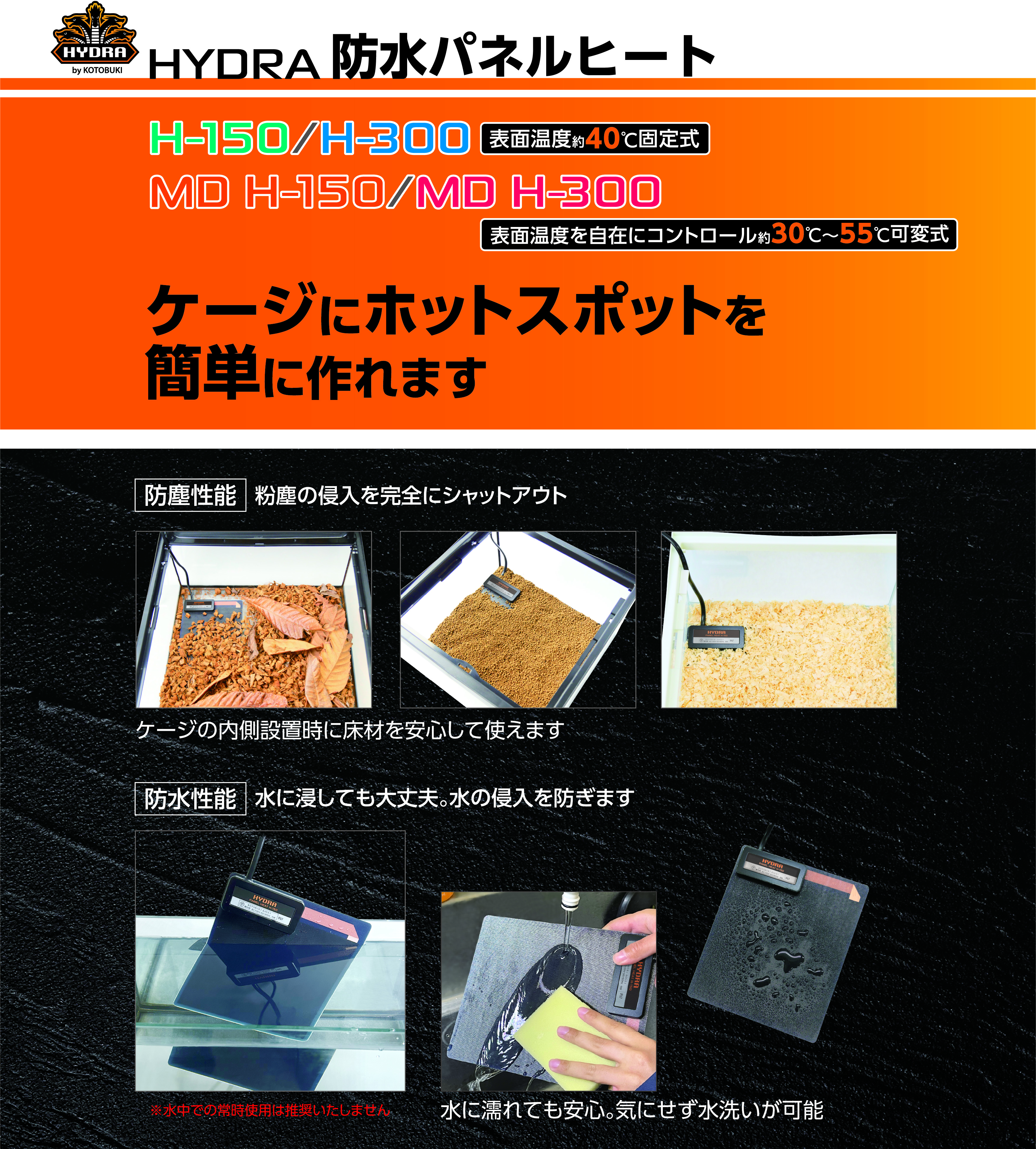 HYDRA 防水パネルヒート H-150/H-300[表面温度約40℃固定式] MD H-150/MD H-300[表面温度を自在にコントロール約30℃〜55℃可変式] ケージにホットスポットを簡単に作れます 防塵性能 粉塵の侵入を完全にシャットアウト ケージの内側設置時に床材を安心して使えます 防水性能 水に浸しても大丈夫。水の侵入を防ぎます 水に濡れても安心。気にせず水洗いが可能