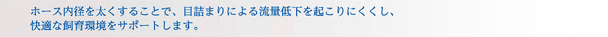 吸水側のホース内径を太くすることで、目詰まりによる流量低下を起こりにくくし、快適な飼育環境をサポートします。