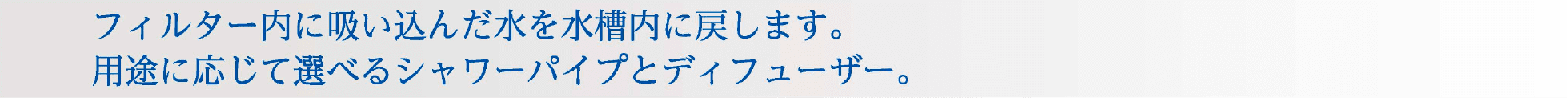 フィルター内に吸い込んだ水を水槽内に戻します。用途に応じて選べるシャワーパイプとディフューザー。