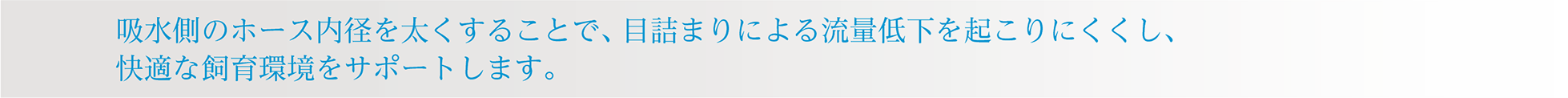 吸水側のホース内径を太くすることで、目詰まりによる流量低下を起こりにくくし、快適な飼育環境をサポートします。