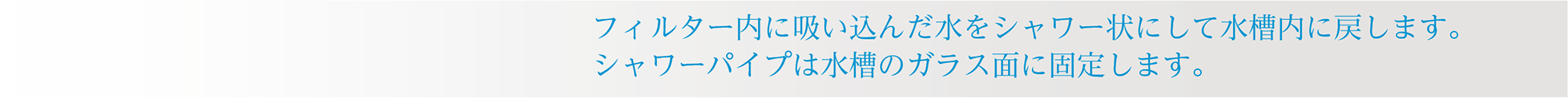 フィルター内に吸い込んだ水をシャワー状にして水槽内に戻します。シャワーパイプは水槽のガラス面に固定します。