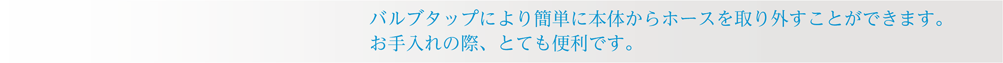 バルブタップにより簡単に本体からホースを取り外すことができます。お手入れの際、とても便利です。