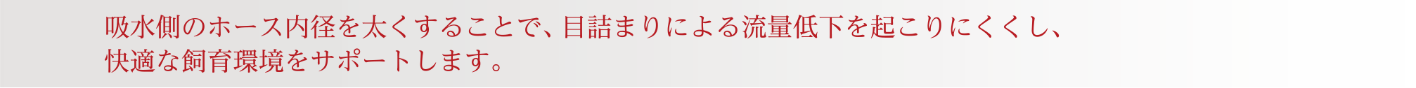 吸水側のホース内径を太くすることで、目詰まりによる流量低下を起こりにくくし、快適な飼育環境をサポートします。