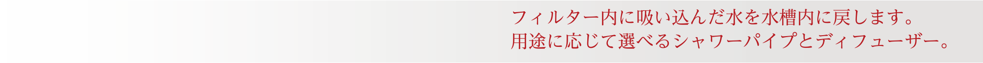 フィルター内に吸い込んだ水を水槽内に戻します。用途に応じて選べるシャワーパイプとディフューザー。