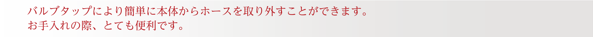 バルブタップにより簡単に本体からホースを取り外すことができます。お手入れの際、とても便利です。