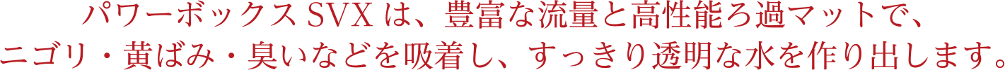 パワーボックスSVXは、豊富な流量と高性能ろ過マットで、ニゴリ・黄ばみ・臭いなどを吸着し、すっきり透明な水を作り出します。